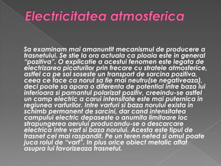 Electricitatea atmosferica Sa examinam mai amanuntit mecanismul de producere a trasnetului. Se stie la ora actuala ca ploaia este in general “pozitiva”. O explicatie a acestui fenomen este legata de electrizarea picaturilor prin frecare cu stratele atmosferice, astfel ca pe sol soseste un transport de sarcina pozitiva, ceea ce face ca norul sa fie mai neutru(se negativeaza), deci poate sa apara o diferenta de potential intre baza lui inferioara si pamantul polarizat pozitiv, creeindu-se astfel un camp electric a carui intensitate este mai puternica in regiunea varfurilor. Intre varfuri si baza norului exista in schimb permanent de sarcini, dar cand intensitatea campului electric depaseste o anumita limitaare loc strapungerea aerului producandu-se o descarcare electrica intre varf si baza norului. Acesta este tipul de trasnet cel mai raspandit. Pe un teren neted si omul poate juca rolul de “varf”. In plus orice obiect metalic aflat asupra lui favorizeaza trasnetul.