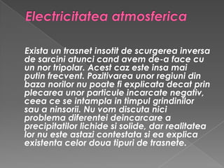 Electricitatea atmosferica Exista un trasnet insotit de scurgerea inversa de sarcini atunci cand avem de-a face cu un nor tripolar. Acest caz este insa mai putin frecvent. Pozitivarea unor regiuni din baza norilor nu poate fi explicata decat prin plecarea unor particule incarcate negativ, ceea ce se intampla in timpul grindinilor sau a ninsorii. Nu vom discuta nici problema diferentei deincarcare a precipitatilor lichide si solide, dar realitatea lor nu este astazi contestata si ea explica existenta celor doua tipuri de trasnete. 