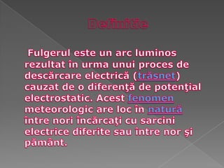 DefinitieFulgerul este un arc luminos rezultat în urma unui proces de descărcare electrică (trăsnet) cauzat de o diferenţă de potenţial electrostatic. Acest fenomen meteorologic are loc în natură între nori încărcaţi cu sarcini electrice diferite sau între nor şi pământ.