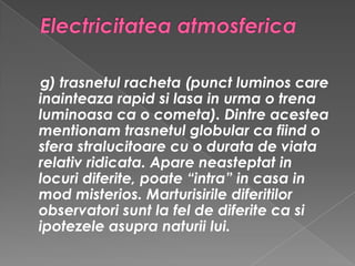 Electricitatea atmosferica g) trasnetul racheta (punct luminos care inainteaza rapid si lasa in urma o trena luminoasa ca o cometa). Dintre acestea mentionam trasnetul globular ca fiind o sfera stralucitoare cu o durata de viata relativ ridicata. Apare neasteptat in locuri diferite, poate “intra” in casa in mod misterios. Marturisirile diferitilor observatori sunt la fel de diferite ca si ipotezele asupra naturii lui. 