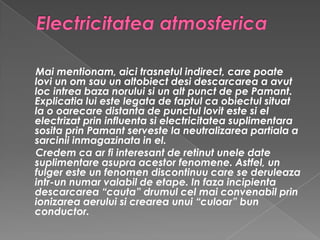Electricitatea atmosferica Mai mentionam, aici trasnetul indirect, care poate lovi un om sau un altobiect desi descarcarea a avut loc intrea baza norului si un alt punct de pe Pamant. Explicatia lui este legata de faptul ca obiectul situat la o oarecare distanta de punctul lovit este si el electrizat prin influenta si electricitatea suplimentara sosita prin Pamant serveste la neutralizarea partiala a sarcinii inmagazinata in el.Credem ca ar fi interesant de retinut unele date suplimentare asupra acestor fenomene. Astfel, un fulger este un fenomen discontinuu care se deruleaza intr-un numar valabil de etape. In faza incipienta descarcarea “cauta” drumul cel mai convenabil prin ionizarea aerului si crearea unui “culoar” bun conductor. 