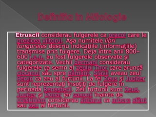 Definitia in MitologieEtrusciiconsiderau fulgerele ca oracol care le preziceaviitorul. Aşa numitele libri fungurales descriu indicaţiile (informaţiile) transmise prin fulgere. Deja între anii 800–600 î.e.n. au fost fulgerele observate şi categorizate. Vechii germani considerau fulgerele ca semn al zeuluiThor care aruncă ciocanul său spre pământ. Slavii aveau zeul Perun ca zeu al furtunii. La fel Zeus şi Jupiter sunt reprezentaţi însoţiţi de fulgere în perioada Renaşterii. Zeii furtunii sunt Zeus, Jupiter şi Donar iar saxonii înainte de creştinism considerau stejarul ca arboresfânt sau zeu al furtunii.