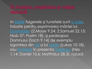 În iudaism, creştinism şi religia islamicăIn biblie fulgerele şi tunetele sunt o solie, folosite pentru exprimarea mâniei lui Dumnezeu (2.Moise 9,24; 2.Samuel 22,15; Hiob 37; Psalm 18), şi pedeapsa Domnului (Sach 9,14) de exemplu izgonirea din rai a lui satan (Lukas 10,18), sau învierea în prezenţa îngerului (Hes 1,14; Daniel 10,6; Matthäus 28,3). ryzuxd