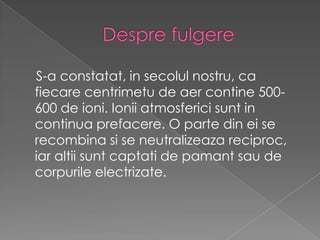 Desprefulgere    S-a constatat, in secolul nostru, ca fiecare centrimetu de aer contine 500-600 de ioni. Ionii atmosferici sunt in continua prefacere. O parte din ei se recombina si se neutralizeaza reciproc, iar altii sunt captati de pamant sau de corpurile electrizate.