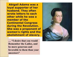 Abigail Adams was a
loyal supporter of her
husband. They often
wrote letters to each
other while he was a
member of the
Continental Congress
during the Revolution.
She was a proponent of
women’s rights and the
abolishment of slavery.
… “I desire that you would
Remember the Ladies, and
be more generous and
favorable to them than your
ancestors”
 