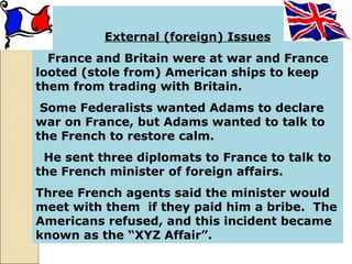 External (foreign) Issues
France and Britain were at war and France
looted (stole from) American ships to keep
them from trading with Britain.
Some Federalists wanted Adams to declare
war on France, but Adams wanted to talk to
the French to restore calm.
He sent three diplomats to France to talk to
the French minister of foreign affairs.
Three French agents said the minister would
meet with them if they paid him a bribe. The
Americans refused, and this incident became
known as the “XYZ Affair”.
 