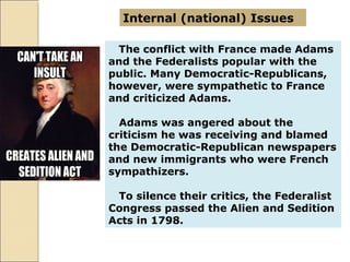 The conflict with France made Adams
and the Federalists popular with the
public. Many Democratic-Republicans,
however, were sympathetic to France
and criticized Adams.
Adams was angered about the
criticism he was receiving and blamed
the Democratic-Republican newspapers
and new immigrants who were French
sympathizers.
To silence their critics, the Federalist
Congress passed the Alien and Sedition
Acts in 1798.
Internal (national) Issues
 