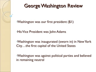 George Washington ReviewGeorge Washington Review
-Washington was our first president ($1)
-HisVice President was John Adams
-Washington was inaugurated (sworn in) in NewYork
City…the first capital of the United States
-Washington was against political parties and believed
in remaining neutral
 