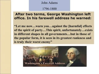 John Adams
1796-1800
After two terms, George Washington left
office. In his farewell address he warned:
“Let me now…warn you…against the [harmful] effects
of the spirit of party…This spirit, unfortunately…exists
in different shapes in all governments…but in those of
the popular form, it is seen in its greatest rankness and
is truly their worst enemy”
 