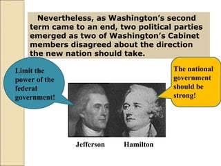 Nevertheless, as Washington’s second
term came to an end, two political parties
emerged as two of Washington’s Cabinet
members disagreed about the direction
the new nation should take.
Jefferson Hamilton
Limit the
power of the
federal
government!
The national
government
should be
strong!
 