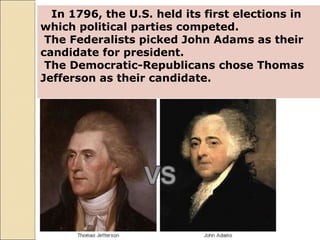 In 1796, the U.S. held its first elections in
which political parties competed.
The Federalists picked John Adams as their
candidate for president.
The Democratic-Republicans chose Thomas
Jefferson as their candidate.
 