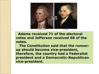 Adams received 71 of the electoral
votes and Jefferson received 68 of the
votes.
The Constitution said that the runner-
up should become vice-president,
therefore, the country had a Federalist
president and a Democratic-Republican
vice-president.
 