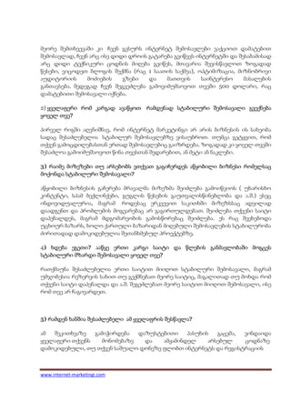 მეორე შემთხვევაში კი ჩვენ გვსურს ინტერნეტ შემოსავლები ვაქციოთ დამატებით
შემოსავლად, ჩვენ არც ისე დიდი დროის გატარება გვიწევს ინტერნეტში და შესაბამისად
არც დიდი ტექნიკური ცოდნის მიღება გვიწეს, მთავარია შევისწავლოთ ზოგადად
წესები, ვიცოდეთ ბლოგის შექმნა (რაც 1 საათის საქმეა), ოპტიმიზაცია, მიზნობრივი
აუდიტორიის      მოძიების    გზები   და    მათთვის      საინტერესო    მასალების
განთავსება. შედეგად ჩვენ შეგვეძლება გამოვიმუშაოვოთ თვეში 500 დოლარი, რაც
დამატებითი შემოსავალი იქნება.

2) ყველაფერი რომ კარგად ავაწყოთ რამდენად სტაბილური შემოსავალი გვექნება
       თვე?
ყოველ თვე

პირველ რიგში აღვნიშნავ, რომ ინტერნეტ მარკეტინგი არ არის ბიზნესის ის სახეობა
სადაც შესაძლებელია სტაბილურ შემოსავლებზე ვისაუბროთ. თუმცა გეტყვით, რომ
თქვენ გამოცდილებასთან ერთად შემოსავლებიც გაიზრდება. ზოგადად კი ყოველ თვეში
შესაძლოა გამოიმუშაოვოთ წინა თვესთან შედარებით, ან მეტი ან ნაკლები.

3) რაიმე მიზეზები თუ არსებობს ვთქვათ გაგიჩერდეს აწყობილი ბიზნესი რომელსაც
                   შემოსავალი?
მოქონდა სტაბილური შემოსავალი

აწყობილი ბიზნესის გაჩერება მრავალმა მიზეზმა შეიძლება გამოიწვიოს ( უხარისხო
კონტენტი, სპამ ბექლინქები, გუგლის წესების გაუთვალისწინებლობა და ა.შ.) ესეც
ინდივიდუალურია, მაგრამ როდესაც ერკვევით საკითხში მიზეზსსაც ადვილად
დაადგენთ და პრობლემის მოგვარებაც არ გაგირთულდებათ. შეიძლება თქვენი საიტი
დაპენალდეს, მაგრამ მდგომარეობის გამოსწორებაც შეიძლება. ეს რაც შეეხებოდა
უცხოურ ბაზარს, ხოლო ქართული ბაზარიდან მიღებული შემოსავლების სტაბილურობა
ძირითადად დამოკიდებულია შეთანხმებულ პროექტებზე.

4) ხდება ეგეთი ააწყე ერთი კარგი საიტი და წლების განმავლობაში მოგცეს
         ეგეთი?              კარგი
                                   თვე?
სტაბილური მზარდი შემოსავალი ყოველ თვე

რათქმაუნა შესაძლებელია ერთი საიტით მიიღოთ სტაბილური შემოსავალი, მაგრამ
უმჯობესია რეზერვის სახით თუ გექმნებათ მეორე საიტიც, მაგალითად თუ მოხდა რომ
თქვენი საიტი დაპენალდა და ა.შ. შეგეძლებათ მეორე საიტით მიიღოთ შემოსავალი, ისე
რომ თვე არ ჩაგივარდეთ.



5) რამდენ ხანშია შესაძლებელი ამ ყველაფრის შესწავლა?
                                          შესწავლა

ამ  შეკითხვაზე   გამიჭირდება   დაზუსტებითი    პასუხის   გაცემა, ვინდაიდა
ყველაფერი თქვენს    მონომებაზე   და   ამჟამინდელ     არსებულ    ცოდნაზე
დამოკიდებული, თუ თქვენ საშუალო დონეზე ფლობთ ინტერნეტს და რეგისტრაციის



www.internet-marketingi.com
 