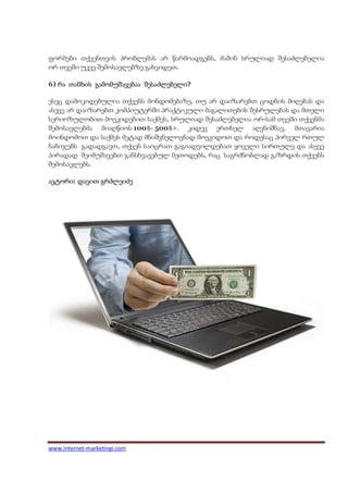 ფორმები თქვენთვის პრობლემას არ წარმოადგენს, მაშინ სრულიად შესაძლებელია
ორ თვეში უკვე შემოსავლებზე გახვიდეთ.

6) რა თანხის გამომუშავებაა შესაძლებელი
                           შესაძლებელი?

ესეც დამოკიდებულია თქვენს მონდომებაზე, თუ არ დაიზარებთ ცოდნის მიღებას და
ასევე არ დაიზარებთ კომპიუტერში პრაქტიკული მაგალითების შესრულებას და მთელი
სერიოზულობით მოეკიდებით საქმეს, სრულიად შესაძლებელია ორ-სამ თვეში თქვენმა
შემოსავლებმა მიაღწიოს 100$- 500$+. კიდევ ერთხელ აღვნიშნავ, მთავარია
მოინდომოთ და საქმეს მეტად მნიშვნელოვნად მოეკიდოთ და როდესაც პირველ რთულ
ნაბიჯებს გადადგავთ, თქვენ საოცრათ გაგიადვილდებათ ყოველი სირთულე და ასევე
პირადად შეიმუშავებთ განსხვავებულ მეთოდებს, რაც საგრძნობლად გაზრდის თქვენს
შემოსავლებს.

ავტორი:
ავტორი დავით გრძლეიძე




www.internet-marketingi.com
 