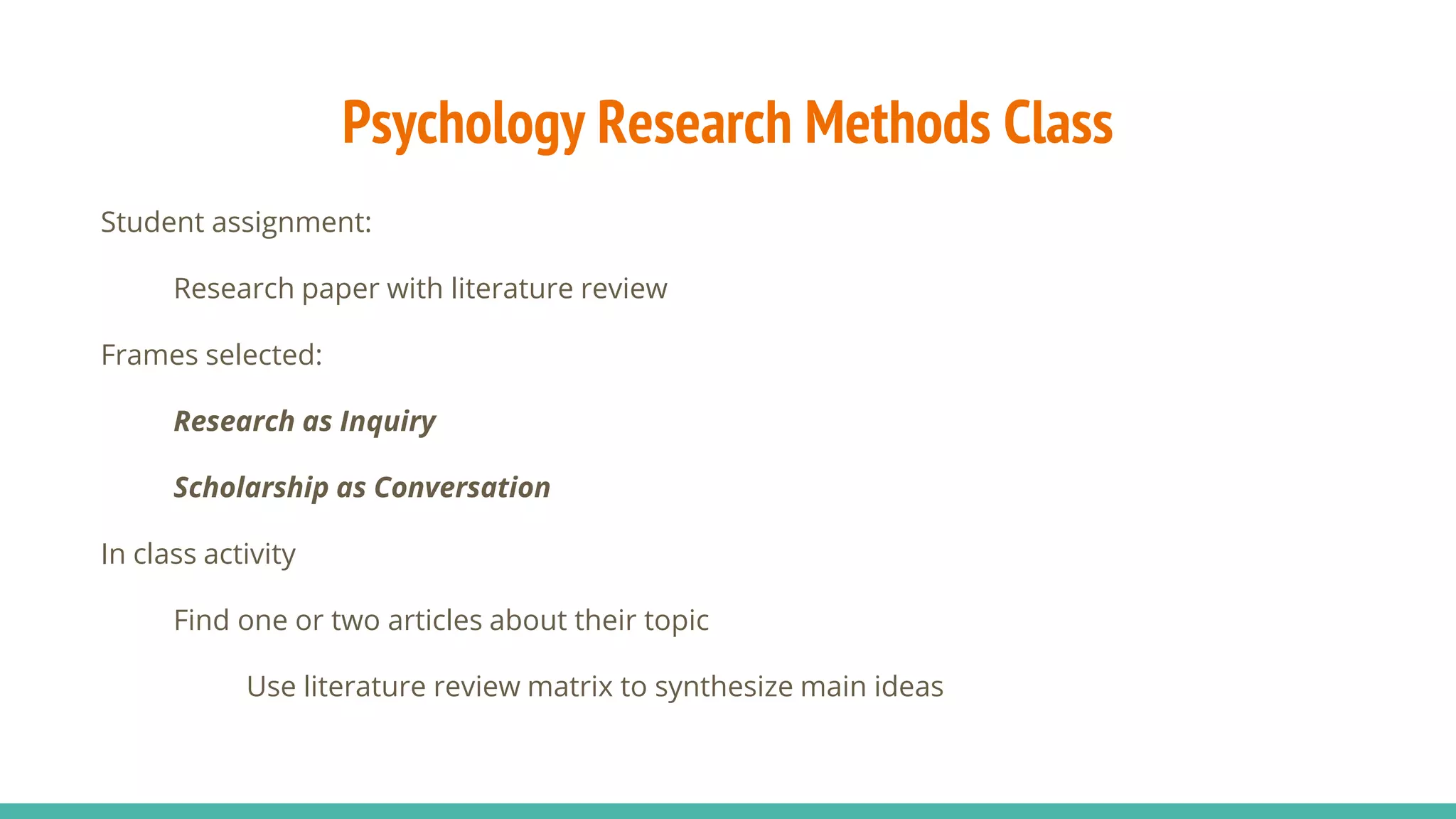 Psychology Research Methods Class
Student assignment:
Research paper with literature review
Frames selected:
Research as Inquiry
Scholarship as Conversation
In class activity
Find one or two articles about their topic
Use literature review matrix to synthesize main ideas
 