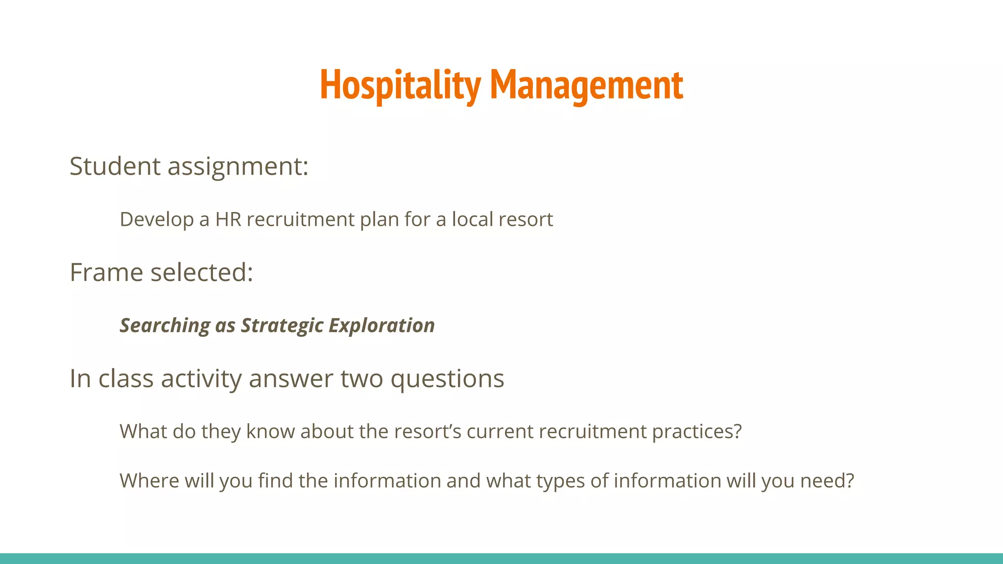 Hospitality Management
Student assignment:
Develop a HR recruitment plan for a local resort
Frame selected:
Searching as Strategic Exploration
In class activity answer two questions
What do they know about the resort’s current recruitment practices?
Where will you find the information and what types of information will you need?
 