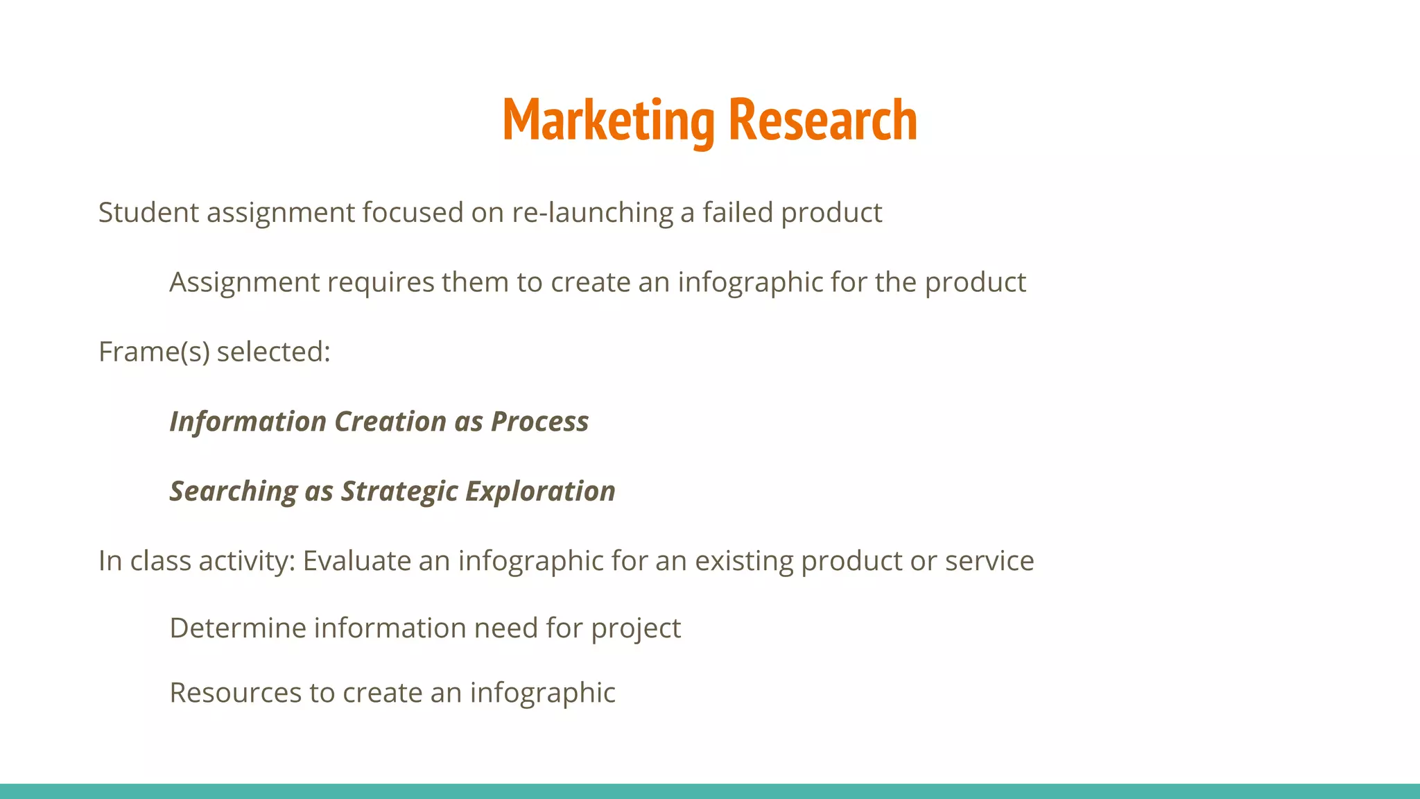 Marketing Research
Student assignment focused on re-launching a failed product
Assignment requires them to create an infographic for the product
Frame(s) selected:
Information Creation as Process
Searching as Strategic Exploration
In class activity: Evaluate an infographic for an existing product or service
Determine information need for project
Resources to create an infographic
 