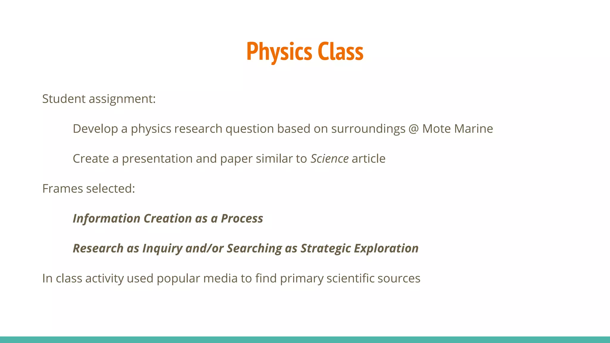 Physics Class
Student assignment:
Develop a physics research question based on surroundings @ Mote Marine
Create a presentation and paper similar to Science article
Frames selected:
Information Creation as a Process
Research as Inquiry and/or Searching as Strategic Exploration
In class activity used popular media to find primary scientific sources
 