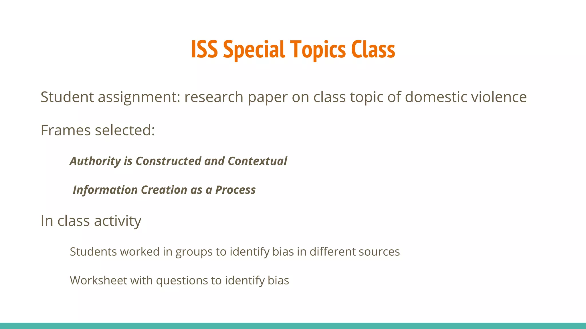 ISS Special Topics Class
Student assignment: research paper on class topic of domestic violence
Frames selected:
Authority is Constructed and Contextual
Information Creation as a Process
In class activity
Students worked in groups to identify bias in different sources
Worksheet with questions to identify bias
 