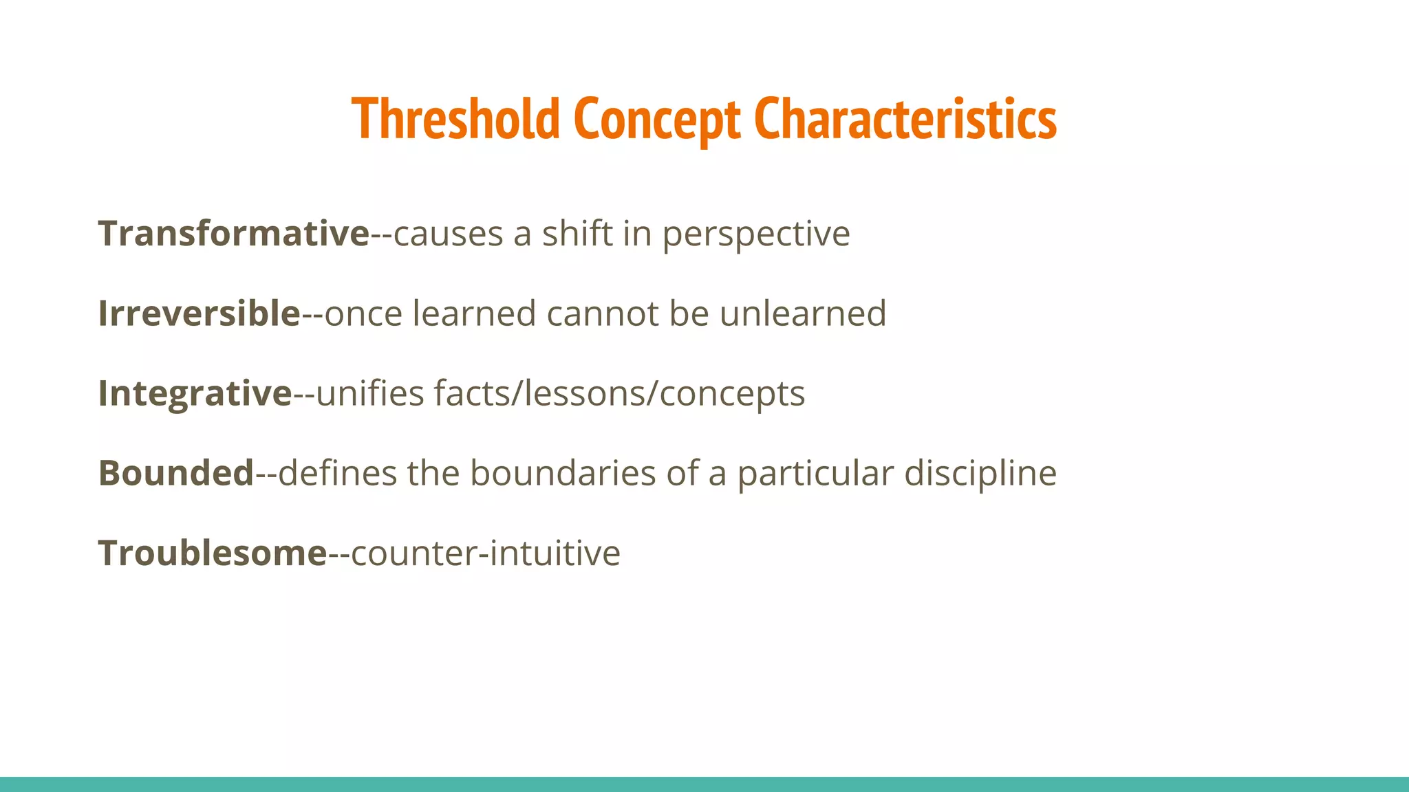 Threshold Concept Characteristics
Transformative--causes a shift in perspective
Irreversible--once learned cannot be unlearned
Integrative--unifies facts/lessons/concepts
Bounded--defines the boundaries of a particular discipline
Troublesome--counter-intuitive
 