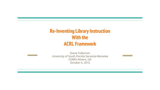 Re-Inventing Library Instruction
With the
ACRL Framework
Diane Fulkerson
University of South Florida Sarasota-Manatee
COMO Athens, GA
October 6, 2016
 