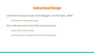 Instructional Design
Understanding by Design (UbD) (Wiggins and McTighe, 2000)
Also known as Backward Design
Start with desired results (learning outcomes)
Select one or more frames
Learning outcomes align with Frame and assignment
 