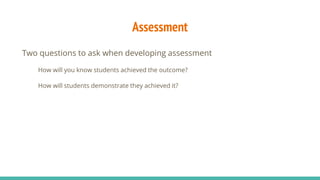 Assessment
Two questions to ask when developing assessment
How will you know students achieved the outcome?
How will students demonstrate they achieved it?
 