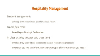 Hospitality Management
Student assignment:
Develop a HR recruitment plan for a local resort
Frame selected:
Searching as Strategic Exploration
In class activity answer two questions
What do they know about the resort’s current recruitment practices?
Where will you find the information and what types of information will you need?
 