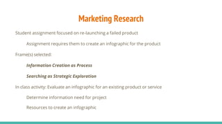 Marketing Research
Student assignment focused on re-launching a failed product
Assignment requires them to create an infographic for the product
Frame(s) selected:
Information Creation as Process
Searching as Strategic Exploration
In class activity: Evaluate an infographic for an existing product or service
Determine information need for project
Resources to create an infographic
 