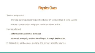 Physics Class
Student assignment:
Develop a physics research question based on surroundings @ Mote Marine
Create a presentation and paper similar to Science article
Frames selected:
Information Creation as a Process
Research as Inquiry and/or Searching as Strategic Exploration
In class activity used popular media to find primary scientific sources
 