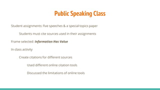 Public Speaking Class
Student assignments: five speeches & a special topics paper
Students must cite sources used in their assignments
Frame selected: Information Has Value
In class activity
Create citations for different sources
Used different online citation tools
Discussed the limitations of online tools
 