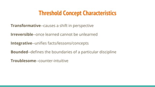 Threshold Concept Characteristics
Transformative--causes a shift in perspective
Irreversible--once learned cannot be unlearned
Integrative--unifies facts/lessons/concepts
Bounded--defines the boundaries of a particular discipline
Troublesome--counter-intuitive
 