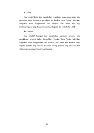 10
4.5 Harga
Bagi objektif ketiga iaitu menjelaskan pendekatan harga secara umum iaitu
penentuan harga berasaskan persaingan di Syarikat Buku Popular Sdn Bhd.
Penyelidik telah menggunakan data sekunder iaitu laman web bagi
membandingkan harga buku di kedai buku Popular dan kedai buku MPH.
4.6 Promosi
Bagi objektif keempat iaitu menjelaskan campuran promosi iaitu
pengiklanan, promosi jualan dan publisiti Syarikat Buku Popular Sdn Bhd.
Penyelidik telah menggunakan data sekunder iaitu laman web Syarikat Buku
Popular Sdn Bhd bagi mencari maklumat tentang promosi yang telah diadakan
di kesemua cawangan lokasi kedai buku ini.
 