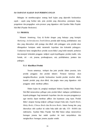11
5.0 DAPATAN KAJIAN DAN PERBINCANGAN
Bahagian ini membincangkan tentang hasil kajian yang diperoleh berdasarkan
aspek – aspek yang berikut iaitu jenis produk yang ditawarkan, penetapan harga,
pengedaran dan pengagihan serta promosi yang digunakan oleh Syarikat Buku Popular
Sdn Bhd (Popular Bookstore).
5.1 PRODUK
Menurut Armstrong, Gary & Kotler dengan yang bukunya yang bertajuk
Marketing : An Introduction, Tenth Edition, produk ialah barang, perkhidmatan atau
idea yang ditawarkan oleh peniaga dan dibeli oleh pelanggan serta produk akan
dibangunkan bertujuan untuk memenuhi keperluan dan kehendak pelanggan.
Usahaawan harus menghasilkan produk secara fizikal yang boleh menarik perhatian
dan menepati kehendak pengguna meliputi aspek kepelbagaian produk, kualiti, reka
bentuk, ciri – ciri, jenama, pembungkusan, saiz, perkhidmatan, jaminan dan
pulangan.
5.1.1 Klasifikasi Produk
Secara umumnya, terdapat dua jenis produk dalam pasaran, iaitu
produk pengguna dan produk industri. Pemasar lazimnya akan
mengklasifikasikan produk berdasarkan kaedah produk tersebut dibeli,
kuantiti produk yang akan dibeli, dan jangka masa yang digunakan oleh
pengguna untuk membuat pilihan.
Dalam kajian ini, pengkaji mendapati bahawa Syarikat Buku Popular
Sdn Bhd menawarkan pelbagai jenis produk fizikal mahupun perkhidmatan
kepada pelanggan bagi memenuhi keperluan dan cita rasa para penggunanya
agar mereka dapat membuat pilihan dan keputusan yang tepat. Produk
fizikal ataupun barang meliputi pelbagai kategori buku iaitu English Books,
Malay Books, Chinese Books dan Revision Books. Antara barang lain yang
ditawarkan oleh syarikat ini selain buku ialah alat tulis, CD – RAMA dan
multimedia. Syarikat Buku Popular Sdn Bhd bukan sahaja menawarkan
barangan jenama luar malah syarikat ini turut menyediakan dan
menghasilkan barangan jenama popular sendiri.
 