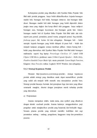 12
Kebanyakan produk yang dihasilkan oleh Syarikat Buku Popular Sdn
Bhd ialah produk pengguna. Ianya boleh diklasifikasikan kepada barangan
mudah beli, barangan beli belah, barangan istimewa dan barangan tidak
dicari. Barangan mudah beli ialah barangan yang boleh diperoleh dalam
jangka masa yang singkat dan kerap dibeli oleh pengguna. Ianya meliputi
barangan asas, barangan kecemasan dan barangan gerak hati. Antara
barangan mudah beli di Syarikat Buku Popular Sdn Bhd ialah alat tulis
seperti pen, pensel, pemadam, pensel warna, pengasah pensel, beg sekolah,
foolscap paper, fail, kertas A4 dan sebagainya. Barangan beli – belah
merujuk kepada barangan yang boleh didapati di pusat beli – belah dan
menjadi tumpuan pengguna semasa membuat pilihan. Antara barang beli –
belah yang ditawarkan oleh Syarikat Buku Popular Sdn Bhd ialah barangan
multimedia seperti beg laptop PowerLogic Citi-Exec 15”, kabel USB
Cliptec USB Micro, pembesar suara X-Mini Capsule Speaker – Hello Kitty,
Pendrive Sandisk Cruzer Blade 8gb, mesin pencetak Canon Single Function,
Kingston Data Traveler, tetikus Logitech M185 Wireless dan sebagainya.
5.1.2 Strategi Keputusan Produk
Menurut http://pusattesis.com/strategi-produk/, strategi keputusan
produk adalah strategi yang diarahkan untuk dapat memodifikasi produk
yang sudah ada menjadi lebih menarik atau menciptakan produk baru.
Strategi produk biasanya bermula dari penciptaan logo dan moto yang dibuat
semenarik mungkin, disertai dengan penciptaan merek terhadap produk
yang ditawarkan.
a) Penjenamaan
Jenama merupakan istilah, tanda nama, atau symbol yang dikaitkan
dengan identiti sesebuah produk. Jenama lazimnya menggambarkan janji
pengeluar untuk menghasilkan produk yang berprestij dan berkualiti tinggi.
Sesuatu jenama produk yang terkenal memiliki kelebihan dari segi
peruntukan undang – undang, pengedaran, langganan tetap dan pemetakan
pasaran.
 
