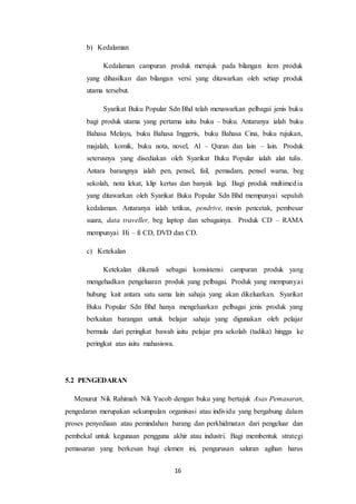 16
b) Kedalaman
Kedalaman campuran produk merujuk pada bilangan item produk
yang dihasilkan dan bilangan versi yang ditawarkan oleh setiap produk
utama tersebut.
Syarikat Buku Popular Sdn Bhd telah menawarkan pelbagai jenis buku
bagi produk utama yang pertama iaitu buku – buku. Antaranya ialah buku
Bahasa Melayu, buku Bahasa Inggeris, buku Bahasa Cina, buku rujukan,
majalah, komik, buku nota, novel, Al – Quran dan lain – lain. Produk
seterusnya yang disediakan oleh Syarikat Buku Popular ialah alat tulis.
Antara barangnya ialah pen, pensel, fail, pemadam, pensel warna, beg
sekolah, nota lekat, klip kertas dan banyak lagi. Bagi produk multimedia
yang ditawarkan oleh Syarikat Buku Popular Sdn Bhd mempunyai sepuluh
kedalaman. Antaranya ialah tetikus, pendrive, mesin pencetak, pembesar
suara, data traveller, beg laptop dan sebagainya. Produk CD – RAMA
mempunyai Hi – fi CD, DVD dan CD.
c) Ketekalan
Ketekalan dikenali sebagai konsistensi campuran produk yang
mengehadkan pengeluaran produk yang pelbagai. Produk yang mempunyai
hubung kait antara satu sama lain sahaja yang akan dikeluarkan. Syarikat
Buku Popular Sdn Bhd hanya mengeluarkan pelbagai jenis produk yang
berkaitan barangan untuk belajar sahaja yang digunakan oleh pelajar
bermula dari peringkat bawah iaitu pelajar pra sekolah (tadika) hingga ke
peringkat atas iaitu mahasiswa.
5.2 PENGEDARAN
Menurut Nik Rahimah Nik Yacob dengan buku yang bertajuk Asas Pemasaran,
pengedaran merupakan sekumpulan organisasi atau individu yang bergabung dalam
proses penyediaan atau pemindahan barang dan perkhidmatan dari pengeluar dan
pembekal untuk kegunaan pengguna akhir atau industri. Bagi membentuk strategi
pemasaran yang berkesan bagi elemen ini, pengurusan saluran agihan harus
 