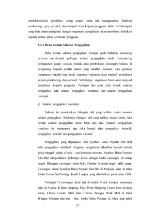 17
menitikberatkan pemilihan orang tengah sama ada menggunakan khidmat
pemborong, ejen, peruncit atau menjual terus kepada pengguna akhir. Perhubungan
yang baik antara pengeluar dengan organisasi pengedaran akan membawa kebaikan
kepada semua pihak termasuk pengguna.
5.2.1 Reka Bentuk Saluran Pengagihan
Reka bentuk saluran pengagihan merujuk pada tindakan seseorang
pemasar membentuk pelbagai saluran pengagihan untuk menampung
peningkatan jualan sesuatu produk atau pembukaan cawangan baharu. Ia
bergantung kepada jumlah modal yang dimiliki pemasar. Jika pemasar
mempunyai modal yang kecil, organisasi pemasar akan menjual produknya
kepada pemborong dan peruncit. Sebaliknya, organisasi besar akan menjual
produknya kepada pengedar. Terdapat dua jenis reka bentuk saluran
pengagihan iaitu saluran pengagihan mendatar dan saluran pengagihan
menegak.
a) Saluran pengagihan mendatar
Saluran ini menekankan bilangan ahli yang terlibat dalam sesuatu
saluran pengagihan. Sekiranya bilangan ahli yang terlibat adalah ramai, reka
bentuk saluran pengagihan harus lebar dan luas. Saluran pengagihan
mendatar ini mempunya tiga reka bentuk iaitu pengagihan intensif,
pengagihan selektif dan pengagihan ekslusif.
Pengagihan yang digunakan oleh Syarikat Buku Popular Sdn Bhd
ialah pengagihan eksklusif. Kegiatan pengedaran dihadkan kepada sebuah
kedai tunggal sahaja di satu – satu kawasan tertentu. Syarikat Buku Popular
Sdn Bhd menyediakan beberapa kedai sebagai kedai cawangan di setiap
negeri. Bilangan cawangan kedai buku Popular di setiap negeri tidak sama.
Cawangan utama Syarikat Buku Popular Sdn Bhd di Malaysia ialah di Jalan
Radin Taman Sri Petaling, Kuala Lumpur yang ditubuhkan pada tahun 1984.
Terdapat 10 cawangan kecil lain di sekitar Kuala Lumpur antaranya
ialah di Avenue K Jalan Ampang, Pearl Point Shopping Centre Jalan Kelang
Lama, Cheras Leisure Mall Jalan Cheras, Wangsa Walk Mall di Jalan
Wangsa Perdana dan lain – lain. Kedai Buku Popular di Johor pula ialah
 