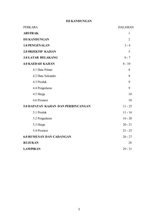 2
ISI KANDUNGAN
PERKARA HALAMAN
ABSTRAK 1
ISI KANDUNGAN 2
1.0 PENGENALAN 3 - 4
2.0 0BJEKTIF KAJIAN 5
3.0 LATAR BELAKANG 6 - 7
4.0 KAEDAH KAJIAN 8 - 10
4.1 Data Primer 8
4.2 Data Sekunder 8
4.3 Produk 9
4.4 Pengedaran 9
4.5 Harga 10
4.6 Promosi 10
5.0 DAPATAN KAJIAN DAN PERBINCANGAN 11 - 25
5.1 Produk 11 - 16
5.2 Pengedaran 16 - 20
5.3 Harga 20 - 21
5.4 Promosi 21 - 25
6.0 RUMUSAN DAN CADANGAN 26 - 27
RUJUKAN 28
LAMPIRAN 29 - 31
 
