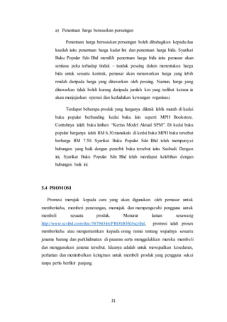 21
a) Penentuan harga berasaskan persaingan
Penentuan harga berasaskan persaingan boleh dibahagikan kepada dua
kaedah iaitu penentuan harga kadar lini dan penentuan harga bida. Syarikat
Buku Popular Sdn Bhd memilih penentuan harga bida iaitu pemasar akan
sentiasa peka terhadap tindak – tanduk pesaing dalam menentukan harga
bida untuk sesuatu kontrak, pemasar akan menawarkan harga yang lebih
rendah daripada harga yang ditawarkan oleh pesaing. Namun, harga yang
ditawarkan tidak boleh kurang daripada jumlah kos yang terlibat kerana ia
akan menjejaskan operasi dan kedudukan kewangan organisasi.
Terdapat beberapa produk yang harganya diletak lebih murah di kedai
buku popular berbanding kedai buku lain seperti MPH Bookstore.
Contohnya ialah buku latihan “Kertas Model Aktual SPM”. Di kedai buku
popular harganya ialah RM 6.30 manakala di kedai buku MPH buku tersebut
berharga RM 7.50. Syarikat Buku Popular Sdn Bhd telah mempunyai
hubungan yang baik dengan penerbit buku tersebut iaitu Sasbadi. Dengan
ini, Syarikat Buku Popular Sdn Bhd telah mendapat kelebihan dengan
hubungan baik ini.
5.4 PROMOSI
Promosi merujuk kepada cara yang akan digunakan oleh pemasar untuk
memberitahu, memberi penerangan, memujuk dan mempengaruhi pengguna untuk
membeli sesuatu produk. Menurut laman sesawang
http://www.scribd.com/doc/38794346/PROMOSI#scribd, promosi ialah proses
memberitahu atau mengumumkan kepada orang ramai tentang wujudnya sesuatu
jenama barang dan perkhidmatan di pasaran serta menggalakkan mereka membeli
dan menggunakan jenama tersebut. Ideanya adalah untuk mewujudkan kesedaran,
perhatian dan menimbulkan keinginan untuk membeli produk yang pengguna sukai
tanpa perlu berfikir panjang.
 