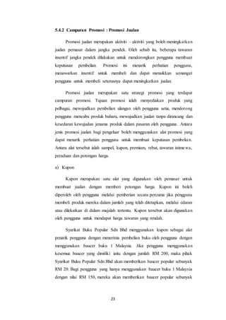 23
5.4.2 Campuran Promosi : Promosi Jualan
Promosi jualan merupakan aktiviti – aktiviti yang boleh meningkatkan
jualan pemasar dalam jangka pendek. Oleh sebab itu, beberapa tawaran
insentif jangka pendek dilakukan untuk mendorongkan pengguna membuat
keputusan pembelian. Promosi ini menarik perhatian pengguna,
menawarkan insentif untuk membeli dan dapat menaikkan semangat
pengguna untuk membeli seterusnya dapat meningkatkan jualan.
Promosi jualan merupakan satu strategi promosi yang terdapat
campuran promosi. Tujuan promosi ialah menyediakan produk yang
pelbagai, mewujudkan pembelian ulangan oleh pengguna setia, mendorong
pengguna mencuba produk baharu, mewujudkan jualan tanpa dirancang dan
kesedaran kewujudan jenama produk dalam pasaran oleh pengguna. Antara
jenis promosi jualan bagi pengeluar boleh menggunakan alat promosi yang
dapat menarik perhatian pengguna untuk membuat keputusan pembelian.
Antara alat tersebut ialah sampel, kupon, premium, rebat, tawaran istimewa,
peraduan dan potongan harga.
a) Kupon
Kupon merupakan satu alat yang digunakan oleh pemasar untuk
membuat jualan dengan memberi potongan harga. Kupon ini boleh
diperoleh oleh pengguna melalui pemberian secara percuma jika pengguna
membeli produk mereka dalam jumlah yang telah ditetapkan, melalui edaran
atau dilekatkan di dalam majalah tertentu. Kupon tersebut akan digunakan
oleh pengguna untuk mendapat harga tawaran yang rendah.
Syarikat Buku Popular Sdn Bhd menggunakan kupon sebagai alat
penarik pengguna dengan menerima pembelian buku oleh pengguna dengan
menggunakan baucer buku 1 Malaysia. Jika pengguna menggunakan
kesemua baucer yang dimiliki iaitu dengan jumlah RM 200, maka pihak
Syarikat Buku Popular Sdn Bhd akan memberikan baucer popular sebanyak
RM 20. Bagi pengguna yang hanya menggunakan baucer buku 1 Malaysia
dengan nilai RM 150, mereka akan memberikan baucer popular sebanyak
 