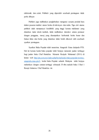 25
elektronik dan cetak. Publisiti yang diperoleh sesebuah perniagaan tidak
perlu dibayar.
Publisiti juga melibatkan penghebahan mengenai sesuatu produk baru
dalam pasaran melalui siaran berita di televisyen dan radio. Tiga cirri utama
publisiti ialah mempunyai kredibiliti yang tinggi kerana maklumat yang
disiarkan tiada tokok tambah, tidak melibatkan interaksi antara pemasar
dengan pengguna, mesej yang disampaikan berbentuk berita benar dan
bukan iklan dan berita yang disiarkan tidak boleh dikawal oleh sesebuah
syarikat perniagaan.
Syarikat Buku Popular telah menerima Anugerah Emas daripada PTS.
Hal ini kerana kedai buku popular telah berjaya mencatat jualan tertinggi
bagi jualan buku Chef Hanieliza. Menurut Roziyah Mahamad (2011) di
laman web http://pts.com.my/index.php/berita/kedai-buku-popular-terima-
anugerah-emas-pts/#, kedai buku Popular seluruh Malaysia telah berjaya
melariskan dengan catatan tertinggi sebanyak 35 ribu naskah buku 1 Hari 1
Resepi Istimewa Chef Hanieliza ini.
 