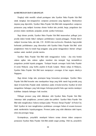 26
6.0 RUMUSAN DAN CADANGAN
Pengkaji telah memilih sebuah perniagaan iaitu Syarikat Buku Popular Sdn Bhd
untuk mengkaji dan menganalisis campuran pemasaran yang digunakan. Berdasarkan
dapatan yang diperolehi, Syarikat Buku Popular Sdn Bhd telah mengamalkan campuran
pemasaran yang meliputi kesemua elemen berikut iaitu produk, harga, pengedaran dan
promosi dalam membantu penjualan produk syarikat berkenaan.
Bagi elemen produk, Syarikat Buku Popular Sdn Bhd menawarkan pelbagai jenis
produk dalam bentuk fizikal mahupun perkhidmatan kepada pelanggan. Produk fizikal
meliputi kesemua buku, alat tulis, CD – RAMA dan multimedia. Manakala, bagi produk
berbentuk perkhidmatan yang ditawarkan oleh Syarikat Buku Popular Sdn Bhd ialah
penghantaran buku ke rumah bagi pengguna yang gemar menggunakan internet sebagai
medium untuk membeli produk mereka.
Syarikat Buku Popular Sdn Bhd telah menggunakan kedua – dua reka bentuk
saluran agihan iaitu saluran agihan mendatar dan menegak bagi memudahkan
pengedaran produk kepada pengguna. Terdapat banyak cawangan kedai buku Popular
di serata Malaysia yang beribu pejabat di Kuala Lumpur. Bukan sahaja di Malaysia,
Syarikat Buku Popular Sdn Bhd turut mempunyai cawangan di luar negara misalnya
Singapura.
Bagi elemen ketiga iaitu penetapan harga berasaskan persaingan. Syarikat Buku
Popular Sdn Bhd berusaha untu mendapatkan harga yang lebih murah bagi produk yang
dijual di kedai buku Popular untuk melariskan jualan di kedai tersebut, Syarikat ini telah
mengadakan hubungan yang baik dengan beberapa penerbit buku agar mereka mendapat
kelebihan daripada hubungan baik tersebut.
Pelbagai promosi yang telah dilakukan oleh Syarikat Buku Popular Sdn Bhd.
Antaranya ialah pengiklanan, promosi jualan dan publisiti. Syarikat Buku Popular Sdn
Bhd telah mengiklankan bahawa terdapat jualan “Promosi Berapi Popular” di Perda City
Mall. Syarikat ini turut mengiklankan pembukaan cawangan baharu di sesuatu kawasan
untuk memberitahu kepada pengguna. Promosi jualan yang telah dilakukan ialah kupon,
rebat dan potongan harga.
Kesimpulanya, penyelidik mendapati bahawa semua elemen dalam campuran
pemasaran Syarikat Buku Popular Sdn Bhd adalah sangat penting. Oleh itu, penyelidik
 
