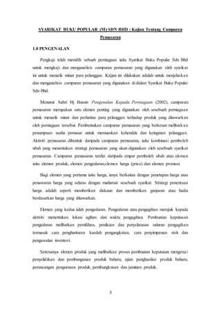 3
SYARIKAT BUKU POPULAR (M) SDN BHD : Kajian Tentang Campuran
Pemasaran
1.0 PENGENALAN
Pengkaji telah memilih sebuah perniagaan iaitu Syarikat Buku Popular Sdn Bhd
untuk mengkaji dan menganalisis campuran pemasaran yang digunakan oleh syarikat
ini untuk menarik minat para pelanggan. Kajian ini dilakukan adalah untuk menjelaskan
dan menganalisis campuran pemasaran yang digunakan di dalam Syarikat Buku Popular
Sdn Bhd.
Menurut Sabri Hj Hussin Pengenalan Kepada Perniagaan (2002), campuran
pemasaran merupakan satu elemen penting yang digunakan oleh sesebuah perniagaan
untuk menarik minat dan perhatian para pelanggan terhadap produk yang ditawarkan
oleh perniagaan tersebut. Pembentukan campuran pemasaran yang berkesan melibatkan
penumpuan usaha pemasar untuk memuaskan kehendak dan keinginan pelanggan.
Aktiviti pemasaran dibentuk daripada campuran pemasaran, iaitu kombinasi pemboleh
ubah yang menentukan strategi pemasaran yang akan digunakan oleh sesebuah syarikat
pemasaran. Campuran pemasaran terdiri daripada empat pemboleh ubah atau elemen
iaitu elemen produk, elemen pengedaran,elemen harga (price) dan elemen promosi.
Bagi elemen yang pertama iaitu harga, ianya berkaitan dengan penetapan harga atau
penawaran harga yang selaras dengan matlamat sesebuah syarikat. Strategi penentuan
harga adalah seperti memberikan diskaun dan memberikan ganjaran atau hadia
berdasarkan harga yang ditawarkan.
Elemen yang kedua ialah pengedaran. Pengedaran atau pengagihan merujuk kepada
aktiviti menentukan lokasi agihan dan waktu pengagihan. Pembuatan keputusan
pengedaran melibatkan pemilihan, penilaian dan penyelarasan saluran pengagihan
termasuk cara penghantaran kaedah pengangkutan, cara penyimpanan stok dan
pengawalan inventori.
Seterusnya elemen produk yang melibatkan proses pembuatan keputusan mengenai
penyelidikan dan pembangunan produk baharu, ujian penghasilan produk baharu,
perancangan pengurusan produk, pembungkusan dan jaminan produk.
 
