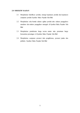 5
2.0 OBJEKTIF KAJIAN
2.1 Menjelaskan klasifikasi produk, strategi keputusan produk dan keputusan
campuran produk Syarikat Buku Popular Sdn Bhd
2.2 Menjelaskan reka bentuk saluran agihan produk iaitu saluran pengagihan
mendatar dan saluran pengagihan menegak di Syarikat Buku Popular Sdn
Bhd
2.3 Menjelaskan pendekatan harga secara umum iaitu penentuan harga
berasaskan persaingan di Syarikat Buku Popular Sdn Bhd
2.4 Menjelaskan campuran promosi iaitu pengiklanan, promosi jualan dan
publisiti, Syarikat Buku Popular Sdn Bhd
 