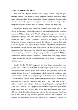 6
3.0 LATAR BELAKANG KAJIAN
Pada tahun 1924, Syarikat Popular dikenali sebagai Syarikat Cheng Hing yang
diasaskan oleh En. Chou Sing Chu dimana syarikatnya membuat pengeluaran khusus
dalam bidang pembukuan dengan menghasilkan pelbagai buku komik. Syarikat tersebut
diasaskan dan beribu pejabat di Singapura. Kini, Syarikat Buku Popular telah
mempunyai sejumlah 156 kedai runcit di Singapura, Malaysia dan Hong Kong.
Di Malaysia, Syarikat Buku Popular ini ditubuhkan pada Januari 1984 di Kuala
Lumpur. Ia disenaraikan dalam Malaysia Book of Records sebagai rangkaian kedai buku
terbesar di Malaysia dengan lebih 700,000 kaki persegi ruang runcit. Syarikat ini
mengeluarkan pelbagai jenis buku seperti buku rujukan untuk pelajaran, buku bagi
kanak-kanak, novel, majalah, CD-RAMA, multimedia dan lain-lain. Syarikat ini
berkembang di seluruh Semenanjung Malaysia dan akhirnya ke Malaysia Timur pada
tahun 1996. Syarikat Buku Popular Malaysia membuka ‘Mega Store’ yang pertamanya
di Damansara, Petaling Jaya pada tahun 2003. Sehingga kini, Syarikat Popular Malaysia
mempunyai 4 buah ‘Mega Store’ iaitu di Lembah Klang, Pulau Pinang dan Johor Bharu
untuk menyokong permintaan pelanggan yang semakin meningkat di Malaysia.
Pengkaji telah memilih kedai buku Popular di Queensbay Mall, Pulau Pinang. Hari ini,
Syarikat Popular Malaysia ialah rantaian kedai buku terbesar dengan 75 buah cawangan
di seluruh negara.
Syarikat Popular Sdn Bhd mempunyai nilai teras dengan menggunakan nama
syarikat mereka sendiri iaitu POPULAR. Huruf P merujuk kepada ‘People’ iaitu orang
atau pelanggan yang dianggap sebagai sebab kewujudan syarikat tersebut. Huruf O pula
merujuk kepada ‘Objectivity’ yang bermaksud pekerja syarikat ini menjalankan tugas
dengan berfikiran positif melalui penyertaan pro-aktif dan komunikasi terbuka. Huruf
P yang kedua ialah ‘Product’ dengan mementingkan pengeluaran produk yang berkualiti
dan harga yang bersesuaian. Seterusnya ialah huruf U iaitu ‘Unity’ yang membawa
maksud perpaduan dalam kalangan pekerja dan semangat berpasukan yang tinggi. Huruf
L pula ialah ‘Leadership’ iaitu kepimpinan yang berwibawa dengan kecekapan, integriti
dan komitmen yang tinggi. Huruf A iaitu ‘Action’ yang bererti tindakan yang diambil
oleh para pekerja dalam berusaha mencapai kejayaan dan kecemerlangan. Huruf yang
terakhir iaitu huruf R yang membawa perkataan ‘Reward and Recognition’ iaitu
ganjaran dan pengiktirafan kepada para pekerja untuk meningkatkan prestasi dan
 