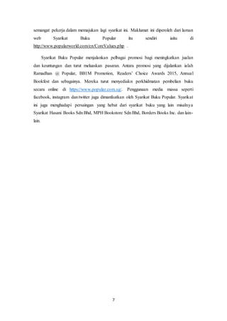 7
semangat pekerja dalam memajukan lagi syarikat ini. Maklumat ini diperoleh dari laman
web Syarikat Buku Popular itu sendiri iaitu di
http://www.popularworld.com/en/CoreValues.php .
Syarikat Buku Popular menjalankan pelbagai promosi bagi meningkatkan jualan
dan keuntungan dan turut meluaskan pasaran. Antara promosi yang dijalankan ialah
Ramadhan @ Popular, BB1M Promotion, Readers’ Choice Awards 2015, Annual
Bookfest dan sebagainya. Mereka turut menyediakn perkhidmatan pembelian buku
secara online di https://www.popular.com.sg/. Penggunaan media massa seperti
facebook, instagram dan twitter juga dimanfaatkan oleh Syarikat Buku Popular. Syarikat
ini juga menghadapi persaingan yang hebat dari syarikat buku yang lain misalnya
Syarikat Hasani Books Sdn Bhd, MPH Bookstore Sdn Bhd, Borders Books Inc. dan lain-
lain.
 