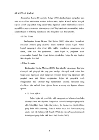 8
4.0 KAEDAH KAJIAN
Berdasarkan Kamus Dewan Edisi Ketiga (2002), kaedah kajian merupakan cara
atau aturan dalam memproses sesuatu perkara untuk kajian. Kaedah kajian merujuk
kepada kaedah yang dilihat paling sesuai untuk digunakan dalam melaksanakan sesuatu
penyelidikan dan menentukan tatacara yang efektif bagi menjawab permasalahan kajian.
Kaedah kajian ini terbahagi kepada dua iaitu data primer dan data sekunder.
4.1 Data Primer
Berdasarkan Kamus Dewan Edisi Ketiga (2002), data primer bermaksud
maklumat pertama yang dikumpul dalam membuat sesuatu kajian. Antara
kaedah mengumpul data primer ialah melalui pengukuran, pencerapan, soal
selidik, temu bual dan pemerhatian. Dalam kajian ini, penyelidik tidak
menggunakan kaedah data primer ketika menjalankan kajian ke atas Syarikat
Buku Popular Sdn Bhd.
4.2 Data Sekunder
Berdasarkan Sabitha Merican (2005), data sekunder merupakan data yang
dikumpul oleh pengkaji lain yang pada awalnya dikumpul untuk tujuan lain
tetapi sesuai digunakan untuk menjawab persoalan kajian yang dijalankan oleh
pengkaji masa kini. Dalam menjalankan kajian ini, penyelidik telah
menggunakan data sekunder bagi mendapatkan kesemua maklumat yang
diperlukan iaitu melalui buku rujukan, laman sesawang dan laporan tahunan
syarikat.
4.2.1 Buku rujukan
Dalam kajian ini, penyelidik telah menggunakan beberapa buah buku,
antaranya ialah buku rujukan Pengenalan Kepada Perniagaan yang ditulis
oleh Sabri Haji Husin, buku Marketing : An Intoduction, Tenth Edition
yang ditulis oleh Armstrong, Gary & Kotler, buku Asas Pemasaran yang
ditulis oleh Nik Rahimah Nik Yacob (1992) dan buku Pengenalan Kepada
Perniagaan yang ditulis oleh Sabri Haji Hussin (2002).
 