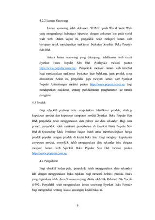 9
4.2.2 Laman Sesawang
Laman sesawang ialah dokumen ‘HTML’ pada World Wide Web
yang mengandungi hubungan hiperteks dengan dokumen lain pada world
wide web. Dalam kajian ini, penyelidik telah melayari laman web
bertujuan untuk mendapatkan maklumat berkaitan Syarikat Buku Popular
Sdn Bhd.
Antara laman sesawang yang dikunjungi ialahlaman web rasmi
Syarikat Buku Popular Sdn Bhd (Malaysia) melalui pautan
https://www.popular.com.my/. Penyelidik melayari laman web tersebut
bagi mendapatkan maklumat berkaitan latar belakang, jenis produk yang
ditawarkan. Selain itu, penyelidik juga melayari laman web Syarikat
Popular Antarabangsa melalui pautan https://www.popular.com.sg bagi
mendapatkan maklumat tentang perkhidmatan penghantaran ke rumah
pengguna.
4.3 Produk
Bagi objektif pertama iaitu menjelaskan klasifikasi produk, strategi
keputusan produk dan keputusan campuran produk Syarikat Buku Popular Sdn
Bhd, penyelidik telah menggunakan data primer dan data sekunder. Bagi data
primer, penyelidik telah membuat pemerhatian di Syarikat Buku Popular Sdn
Bhd di Queensbay Mall, Persiaran Bayan Indah untuk membandingkan harga
produk popular dengan produk di kedai buku lain. Bagi mengkaji keputusan
campuran produk, penyelidik telah menggunakan data sekunder iaitu dengan
melayari laman web Syarikat Buku Popular Sdn Bhd melalui pautan
https://www.popular.com.sg.
4.4 Pengedaran
Bagi objektif kedua pula, penyelidik telah menggunakan data sekunder
iaiti dengan menggunakan buku rujukan bagi mencari definisi produk. Buku
yang digunakan ialah Asas Pemasaran yang ditulis oleh Nik Rahimah Nik Yacob
(1992). Penyelidik telah menggunakan laman sesawang Syarikat Buku Popular
bagi mengetahui tentang lokasi cawangan kedai buku ini.
 