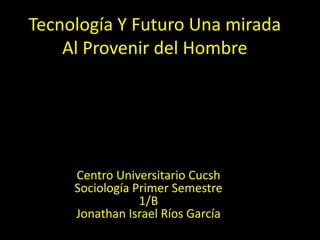 Tecnología Y Futuro Una mirada Al Provenir del Hombre  Centro Universitario CucshSociología Primer Semestre 1/BJonathan Israel Ríos García  