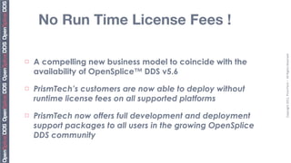 No Run Time License Fees !




                                                               Copyright	
  2011,	
  PrismTech	
  –	
  	
  All	
  Rights	
  Reserved
¨   A compelling new business model to coincide with the
     availability of OpenSplice™ DDS v5.6
¨   PrismTech’s customers are now able to deploy without
     runtime license fees on all supported platforms
¨   PrismTech now offers full development and deployment
     support packages to all users in the growing OpenSplice
     DDS community
 
